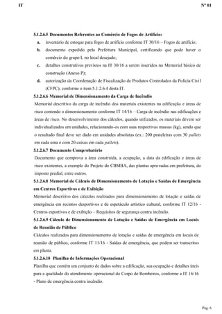IT Nº 01
Pág. 6
5.1.2.6.5 Documentos Referentes ao Comércio de Fogos de Artifício:
a. inventário de estoque para fogos de artifício conforme IT 30/16 – Fogos de artifício;
b. documento expedido pela Prefeitura Municipal, certificando que pode haver o
comércio do grupo L no local desejado;
c. detalhes construtivos previstos na IT 30/16 a serem inseridos no Memorial básico de
construção (Anexo P);
d. autorização da Coordenação de Fiscalização de Produtos Controlados da Polícia Civil
(CFPC), conforme o item 5.1.2.6.4 desta IT.
5.1.2.6.6 Memorial de Dimensionamento da Carga de Incêndio
Memorial descritivo da carga de incêndio dos materiais existentes na edificação e áreas de
risco contendo o dimensionamento conforme IT 14/16 – Carga de incêndio nas edificações e
áreas de risco. No desenvolvimento dos cálculos, quando utilizados, os materiais devem ser
individualizados em unidades, relacionando-os com suas respectivas massas (kg), sendo que
o resultado final deve ser dado em unidades absolutas (ex.: 200 prateleiras com 30 pallets
em cada uma e com 20 caixas em cada pallets).
5.1.2.6.7 Documento Comprobatório
Documento que comprova a área construída, a ocupação, a data da edificação e áreas de
risco existentes, a exemplo do Projeto do CBMBA, das plantas aprovadas em prefeitura, do
imposto predial, entre outros.
5.1.2.6.8 Memorial de Cálculo de Dimensionamento de Lotação e Saídas de Emergência
em Centros Esportivos e de Exibição
Memorial descritivo dos cálculos realizados para dimensionamento de lotação e saídas de
emergência em recintos desportivos e de espetáculo artístico cultural, conforme IT 12/16 -
Centros esportivos e de exibição – Requisitos de segurança contra incêndio.
5.1.2.6.9 Cálculo de Dimensionamento de Lotação e Saídas de Emergência em Locais
de Reunião de Público
Cálculos realizados para dimensionamento de lotação e saídas de emergência em locais de
reunião de público, conforme IT 11/16 - Saídas de emergência, que podem ser transcritos
em planta.
5.1.2.6.10 Planilha de Informações Operacional
Planilha que contém um conjunto de dados sobre a edificação, sua ocupação e detalhes úteis
para a qualidade do atendimento operacional do Corpo de Bombeiros, conforme a IT 16/16
- Plano de emergência contra incêndio.
 