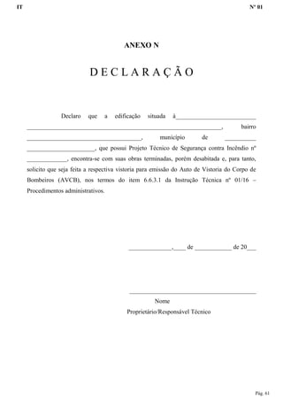 IT Nº 01
Pág. 61
ANEXO N
D E C L A R A Ç Ã O
Declaro que a edificação situada à__________________________
_______________________________________________________________, bairro
_____________________________________, município de __________
______________________, que possui Projeto Técnico de Segurança contra Incêndio nº
_____________, encontra-se com suas obras terminadas, porém desabitada e, para tanto,
solicito que seja feita a respectiva vistoria para emissão do Auto de Vistoria do Corpo de
Bombeiros (AVCB), nos termos do item 6.6.3.1 da Instrução Técnica nº 01/16 –
Procedimentos administrativos.
______________,____ de ____________ de 20___
_________________________________________
Nome
Proprietário/Responsável Técnico
 