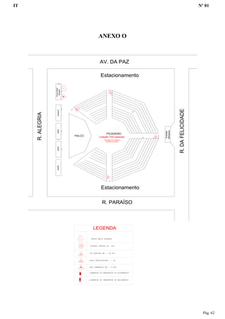 IT Nº 01
Pág. 62
ANEXO O
PALCO
PICADEIRO
camarimapoioapoiojaulasGrupoMoto
Gerador
R. PARAÍSO
AV. DA PAZ
R.ALEGRIA
R.DAFELICIDADE
Entrada
Bilheteria
Estacionamento
Estacionamento
Lotação 720 pessoas
Iluminação de emergência
atendida por gerador
LEGENDA
 