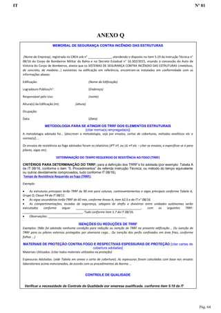 IT Nº 01
Pág. 64
MEMORIAL DE SEGURANÇA CONTRA INCÊNDIO DAS ESTRUTURAS
(Nome da Empresa), registrada no CREA sob n° ______________, atendendo o disposto no item 5.19 da Instrução Técnica n°
08/16 do Corpo de Bombeiros Militar da Bahia e no Decreto Estadual n° 16.302/2015, visando à concessão do Auto de
Vistoria do Corpo de Bombeiros, atesta que os SISTEMAS DE SEGURANÇA CONTRA INCÊNDIO DAS ESTRUTURAS (metálicas,
de concreto, de madeira...) existentes na edificação em referência, encontram-se instalados em conformidade com as
informações abaixo:
Edificação: (Nome da Edificação)
Logradouro Público/n°: (Endereço)
Responsável pelo Uso: (nome)
Altura(s) da Edificação (m): (altura)
Ocupação:
Data: (Data)
METODOLOGIA PARA SE ATINGIR OS TRRF DOS ELEMENTOS ESTRUTURAIS
[citar norma(s) empregada(s)]
A metodologia adotada foi... [descrever a metodologia, seja por ensaios, cartas de coberturas, métodos analíticos etc e
norma(s)] ...
Os ensaios de resistência ao fogo adotados foram os relatórios (IPT nº, ou UL nº etc – citar os ensaios, e especificar se é para
pilares, vigas etc).
DETERMINAÇÃO DO TEMPO REQUERIDO DE RESISTÊNCIA AO FOGO (TRRF)
CRITÉRIOS PARA DETERMINAÇÃO DO TRRF: para a definição dos TRRF’s foi adotada (por exemplo: Tabela A
da IT 08/16, conforme o item “5. Procedimentos” da referida Instrução Técnica; ou método do tempo equivalente
ou outros devidamente comprovados, tudo conforme IT 08/16).
Tempo de Resistência Requerido ao Fogo (TRRF):
Exemplo:
 As estruturas principais terão TRRF de 90 min para colunas, contraventamentos e vigas principais conforme Tabela A,
Grupo D, Classe P4 da IT 08/11.
 As vigas secundárias terão TRRF de 60 min, conforme Anexo A, item A2.5 a da IT n° 08/16.
 As compartimentações, escadas de segurança, selagens de shafts e divisórias entre unidades autônomas serão
executadas conforme segue: _______________________________________, com os seguintes TRRF:
____________________________________. Tudo conforme item 5.7 da IT 08/16.
 Observações: _______________________________________________
ISENÇÕES OU REDUÇÕES DE TRRF
Exemplos: (Não foi adotada nenhuma condição para redução ou isenção de TRRF na presente edificação... Ou isenção de
TRRF para os pilares externos protegidos por alvenaria cega... Ou Isenção dos perfis confinados em área frias, conforme
folhas ...)
MATERIAIS DE PROTEÇÃO CONTRA FOGO E RESPECTIVAS ESPESSURAS DE PROTEÇÃO [citar cartas de
cobertura adotadas]
Materiais Utilizados: (citar todos materiais utilizados na proteção)
Espessuras Adotadas: (vide Tabela em anexo x carta de cobertura). As espessuras foram calculadas com base nos ensaios
laboratoriais acima mencionados, de acordo com os procedimentos da Norma ...
CONTROLE DE QUALIDADE
Verificar a necessidade de Controle de Qualidade por empresa qualificada, conforme item 5.18 da IT
08/16. Anexá-lo a este memorial.
______________________________________
Nome:
ANEXO Q
 