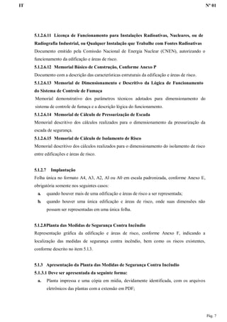 IT Nº 01
Pág. 7
5.1.2.6.11 Licença de Funcionamento para Instalações Radioativas, Nucleares, ou de
Radiografia Industrial, ou Qualquer Instalação que Trabalhe com Fontes Radioativas
Documento emitido pela Comissão Nacional de Energia Nuclear (CNEN), autorizando o
funcionamento da edificação e áreas de risco.
5.1.2.6.12 Memorial Básico de Construção, Conforme Anexo P
Documento com a descrição das características estruturais da edificação e áreas de risco.
5.1.2.6.13 Memorial de Dimensionamento e Descritivo da Lógica de Funcionamento
do Sistema de Controle de Fumaça
Memorial demonstrativo dos parâmetros técnicos adotados para dimensionamento do
sistema de controle de fumaça e a descrição lógica do funcionamento.
5.1.2.6.14 Memorial de Cálculo de Pressurização de Escada
Memorial descritivo dos cálculos realizados para o dimensionamento da pressurização da
escada de segurança.
5.1.2.6.15 Memorial de Cálculo de Isolamento de Risco
Memorial descritivo dos cálculos realizados para o dimensionamento do isolamento de risco
entre edificações e áreas de risco.
5.1.2.7 Implantação
Folha única no formato A4, A3, A2, Al ou A0 em escala padronizada, conforme Anexo E,
obrigatória somente nos seguintes casos:
a. quando houver mais de uma edificação e áreas de risco a ser representada;
b. quando houver uma única edificação e áreas de risco, onde suas dimensões não
possam ser representadas em uma única folha.
5.1.2.8Planta das Medidas de Segurança Contra Incêndio
Representação gráfica da edificação e áreas de risco, conforme Anexo F, indicando a
localização das medidas de segurança contra incêndio, bem como os riscos existentes,
conforme descrito no item 5.l.3.
5.1.3 Apresentação da Planta das Medidas de Segurança Contra Incêndio
5.1.3.1 Deve ser apresentada da seguinte forma:
a. Planta impressa e uma cópia em mídia, devidamente identificada, com os arquivos
eletrônicos das plantas com a extensão em PDF;
 
