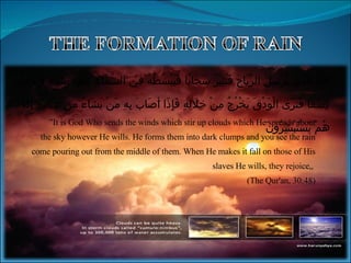 ” It is God Who sends the winds which stir up clouds which He spreads about the sky however He wills. He forms them into dark clumps and you see the rain come pouring out from the middle of them. When He makes it fall on those of His slaves He wills, they rejoice„  (The Qur'an, 30:48) اللَّهُ الَّذِي يُرْسِلُ الرِّيَاحَ فَتُثِيرُ سَحَابًا فَيَبْسُطُهُ فِي السَّمَاءِ كَيْفَ يَشَاءُ وَيَجْعَلُهُ كِسَفًا فَتَرَى الْوَدْقَ يَخْرُجُ مِنْ خِلَالِهِ فَإِذَا أَصَابَ بِهِ مَنْ يَشَاءُ مِنْ عِبَادِهِ إِذَا هُمْ يَسْتَبْشِرُونَ 
