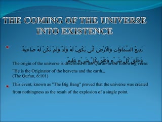 The origin of the universe is described in the Qur'an in the following verse: ” He is the Originator of the heavens and the earth.„ (The Qur'an, 6:101) This event, known as "The Big Bang" proved that the universe was created from nothingness as the result of the explosion of a single point. بَدِيعُ السَّمَاوَاتِ وَالْأَرْضِ أَنَّى يَكُونُ لَهُ وَلَدٌ وَلَمْ تَكُنْ لَهُ صَاحِبَةٌ وَخَلَقَ كُلَّ شَيْءٍ وَهُوَ بِكُلِّ شَيْءٍ عَلِيمٌ 