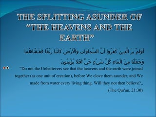 ” Do not the Unbelievers see that the heavens and the earth were joined together (as one unit of creation), before We clove them asunder, and We made from water every living thing. Will they not then believe?„ (The Qur'an, 21:30) أَوَلَمْ يَرَ الَّذِينَ كَفَرُوا أَنَّ السَّمَاوَاتِ وَالْأَرْضَ كَانَتَا رَتْقًا فَفَتَقْنَاهُمَا وَجَعَلْنَا مِنَ الْمَاءِ كُلَّ شَيْءٍ حَيٍّ أَفَلَا يُؤْمِنُونَ 