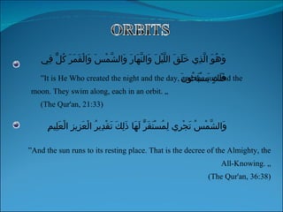 ” It is He Who created the night and the day, and the sun and the moon. They swim along, each in an orbit. „ (The Qur'an, 21:33) ” And the sun runs to its resting place. That is the decree of the Almighty, the All-Knowing. „ (The Qur'an, 36:38) وَهُوَ الَّذِي خَلَقَ اللَّيْلَ وَالنَّهَارَ وَالشَّمْسَ وَالْقَمَرَ كُلٌّ فِي فَلَكٍ يَسْبَحُونَ وَالشَّمْسُ تَجْرِي لِمُسْتَقَرٍّ لَهَا ذَلِكَ تَقْدِيرُ الْعَزِيزِ الْعَلِيمِ 
