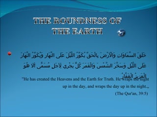 ” He has created the Heavens and the Earth for Truth. He wraps the night up in the day, and wraps the day up in the night.„ (The Qur'an, 39:5)  خَلَقَ السَّمَاوَاتِ وَالْأَرْضَ بِالْحَقِّ يُكَوِّرُ اللَّيْلَ عَلَى النَّهَارِ وَيُكَوِّرُ النَّهَارَ عَلَى اللَّيْلِ وَسَخَّرَ الشَّمْسَ وَالْقَمَرَ كُلٌّ يَجْرِي لِأَجَلٍ مُسَمًّى أَلَا هُوَ الْعَزِيزُ الْغَفَّارُ 