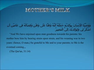 ” And We have enjoined upon man goodness towards his parents: his mother bore him by bearing strain upon strain, and his weaning was in two years: (hence, O man,) be grateful to Me and to your parents; to Me is the  eventual coming.„  (The Qur'an, 31:14) وَوَصَّيْنَا الْإِنْسَانَ بِوَالِدَيْهِ حَمَلَتْهُ أُمُّهُ وَهْنًا عَلَى وَهْنٍ وَفِصَالُهُ فِي عَامَيْنِ أَنِ اشْكُرْ لِي وَلِوَالِدَيْكَ إِلَيَّ الْمَصِيرُ  