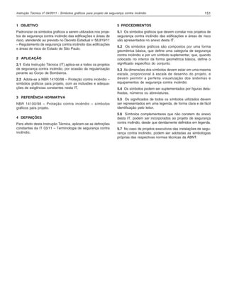 Instrução Técnica nº 04/2011 - Símbolos gráficos para projeto de segurança contra incêndio 151
1 OBJETIVO
Padronizar os símbolos gráficos a serem utilizados nos proje-
tos de segurança contra incêndio das edificações e áreas de
risco, atendendo ao previsto no Decreto Estadual nº56.819/11
– Regulamento de segurança contra incêndio das edificações
e áreas de risco do Estado de São Paulo.
2 APLICAÇÃO
2.1 Esta Instrução Técnica (IT) aplica-se a todos os projetos
de segurança contra incêndio, por ocasião da regularização
perante ao Corpo de Bombeiros.
2.2 Adota-se a NBR 14100/98 – Proteção contra incêndio –
símbolos gráficos para projeto, com as inclusões e adequa-
ções de exigências constantes nesta IT.
3 REFERÊNCIA NORMATIVA
NBR 14100/98 – Proteção contra incêndio – símbolos
gráficos para projeto.
4 DEFINIÇÕES
Para efeito desta Instrução Técnica, aplicam-se as definições
constantes da IT 03/11 – Terminologia de segurança contra
incêndio.
5 PROCEDIMENTOS
5.1 Os símbolos gráficos que devem constar nos projetos de
segurança contra incêndio das edificações e áreas de risco
são apresentados no anexo desta IT.
5.2 Os símbolos gráficos são compostos por uma forma
geométrica básica, que define uma categoria de segurança
contra incêndio e por um símbolo suplementar, que, quando
colocado no interior da forma geométrica básica, define o
significado específico do conjunto.
5.3 As dimensões dos símbolos devem estar em uma mesma
escala, proporcional à escala de desenho do projeto, e
devem permitir a perfeita visualização dos sistemas e
equipamentos de segurança contra incêndio.
5.4 Os símbolos podem ser suplementados por figuras deta-
lhadas, números ou abreviaturas.
5.5 Os significados de todos os símbolos utilizados devem
ser representados em uma legenda, de forma clara e de fácil
identificação pelo leitor.
5.6 Símbolos complementares que não constem do anexo
desta IT, podem ser incorporados ao projeto de segurança
contra incêndio, desde que devidamente definidos em legenda.
5.7 No caso de projetos executivos das instalações de segu-
rança contra incêndio, podem ser adotadas as simbologias
próprias das respectivas normas técnicas da ABNT.
04-IT.pmd 18/10/2012, 15:10151
 