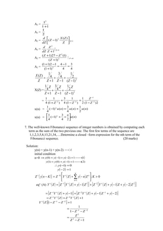 A3 =
11
12
+
A3 =
2
1
A2 = 





−
Z
ZX
Z
dZ
d )(
)1( 2
Z=1
A2 = 1
2
1
=
+
Z
Z
Z
dZ
d
A2 = 2
2
)1(
)1(27)1(
+
−+
Z
ZZ
1=Z
A2 =
4
3
4
14
)11(
12)11(
2
=
−
=
+
−+
2
)1(
2
1
1
4
3
1
4
1
)(
−
+
−
+
+
=
ZZZZ
ZX
X(Z) =
2
)1(
2
1
1
4
3
1
4
1
−
+
−
+
+ Z
Z
Z
Z
Z
Z
=
2)1(2
1
)1(
1
4
3
)1(
1
4
1
1
1
11 −
−
−−
−
+
−
+
+ Z
Z
ZZ
x(n) = )(
2
1
)(
4
3
)()1(
4
1
nununun
++−
x(n) = )(
24
3
)1(
4
1
nu
nn






++−
7. The well-known Fibonancci sequence of integer numbers is obtained by computing each
term as the sum of the two previous one. The first few terms of the sequence are
1,1,2,3,5,8,13,21,34,….Determine a closed –form expression for the nth term of the
Fibonancci sequence. (20 marks)
Solution:
y(n) = y(n-1) + y(n-2) ( )A→
initial condition
n=0 ( )11)2()1()0( →=−+−=⇒ yyy
)2(1)1()0()1( →=−+= yyy
0)1( =−∴y
( ) 12 =−y
( ){ } ( ) ( ) 0;
1
>





−+=− ∑=
+−+
KZnyZYZKnyZ
K
n
nK
eqn:
(A) ( ) ( ) ( ){ }[ ] ( ) ( ) ( ){ }[ ]2211
211 ZyZyZYZZyZYZZY −+−++−+= +−+−+
( ) ( )[ ] ( ) ( ) ( )[ ]211 121
−+−++−+= −+−+−
yZyZYZyZYZ
( ) ( ) 121
++= +−+−
ZYZZYZ
( )[ ] 11 21
=−− −−+
ZZZY
21
1
1
−−
−−
=
ZZ
12
2
−−
=
ZZ
Z
 