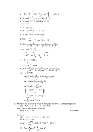 ( ) ( ) ( ) 





−+↔− ∑=
+−
+ K
n
nK
Z
ZnxZZKnx
1
α ; 0>K
( ) ( ) ( ){ }[ ] ( )ZXZyZYZZY ++−+
+−+= 11
α
( ) ( ) ( )[ ] ( )ZXyZYZZY ++−+
+−+= 11
α
( ) ( )nunx =
( ) 1
1
1
−
+
−
=
Z
ZX
( ) ( ) ( )ZXZYZZY ++−+
++= αα 1
( ) ( ) 1
1
1
1
−
+−+
−
+=−
Z
ZYZZY αα
( )
( )( )111
11
1
1 −−−
+
−−
+
−
=
ZZZ
ZY
αα
α
( )
( )( ) ( ) ( )1
2
1
1
11
1111
1
−−−−
+
−
+
−
=
−−
=
Z
A
Z
A
ZZ
ZY
αα
( ) ( )
α
α 1
1
1 11 =
−
−−= Z
ZYZA
α
α
α
α
α
−
−
=
−
=
−
=
−
= −
11
1
11
1
1
1
1
Z
( ) ( ) 1
1
2 11 =
−
−−= Z
ZYZA
αα −
=
−
= −
1
1
1
1
1
Z
( ) ( )
( )( ) ( )( )111
11
1
111 −−−
+
−−
+
−−
−
+
−
=
ZZZ
ZY
ααα
α
α
α
( ) ( )[ ]ZYZny +
= 1
( ) ( )
( )
( )
( )
( )nununu nn
α
α
α
α
αα
−
+
−
−=
1
1
1
( ) ( )nunu
n
n
αα
α
α
−
+
−
−=
+
+
1
1
1
1
1
( ) ( )nunu
n
n
α
α
α
−
−
+=
+
+
1
1 1
1
( ) ( ) ( )nu
nn






−
−+−
=
++
α
ααα
1
11
11
( ) ( )nunn 11
1
1
1 ++
−+
−
= αα
α
( ) ( )nun 2
1
1
1 +
−
−
= α
α
9 . Determine the unit step response of the system described b difference equation.
( ) ( ) ( ) ( )nxnynyny +−−−= 281.019.0
under the following initial conditions:
( ) ( ) 121 =−=− yy (20 marks)
Solution:
( ) ( ) ( ) ( )nxnynyny +−−−= 281.019.0
( ) ( ) 121 =−=− yy
210
81.09.01)(,
)(
)(
)( −−
+−== ZZZA
ZA
ZN
ZyZi
∑∑ ==
−
−−=
k
n
n
N
k
k
k ZnyZaZN
11
0 )()(
 