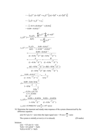 = { }[ ]))2()1(()1( 212
2
11
1 ZyZyZaZyZa −+−+−− −−
= [ ]2
1
21 aZaZa ++− −
= [ ])81.0()81.0(9.0 1
++−− −
Z
= 1
81.009.0 −
− Z
∑
∑∑
=
−
==
−
+
+
−
== N
k
k
k
k
n
n
N
k
k
k
Zi
Za
ZnyZa
ZA
ZN
Zy
1
110
1
)(
)(
)(
)(
21
1
0
81.09.01
81.009.0
)(
)(
)( −−
−
+−
−
==
ZZ
Z
ZA
ZN
ZyZi
)9.01)(9.01(
81.009.0
1212
1
−
−
−
−
−−
−
=
ZeZe
Z
jj
ππ
)9.01()9.01( 1212 −
−
−
−
+
−
=
Ze
B
Ze
A
jj
ππ
)9.01)(9.01(
)9.01()9.01(
1212
1212
−
−
−
−−
−
−−
−+−
=
ZeZe
ZeBZeA
jj
jj
ππ
ππ
3
1
12
1
9.0
1
)9.01(
81.009.0
ππ
j
Z
j
eZe
Z
A =
−
−
=
−
−
−
−
3
2
3
9.0
1
9.01
9.0/81.009.0
π
π
π
j
j
j
e
e
e
A
−
−
−
=
866.05.1
779.036.0
j
j
+
+−
=
B = A”
)9.01(
4936.0026.0
9.01
4936.0026.0
)(
1213 −
−
−
−
−
+
−
+
=
Ze
j
Ze
j
Zy
jj
Zi ππ
)()87
3
cos()9.0(988.0)( .
nunny n
Zi +=
π
10. Determine the transient and steady state response of the system characterized by the
difference equation.
y(n)=0.5 y(n-1) + x(n) when the input signal x(n) = 10 cos (
4
nπ
) u(n)
The system is initially at rest (i.e it is relaxed). (20 marks)
Solution:
y(n) = 0.5 y(n-1) + x(n)
Y(Z) = 0.5 y(Z)Z-1
+ X(Z)
Y(Z) (1-0.5Z-1
) = X(Z)
 