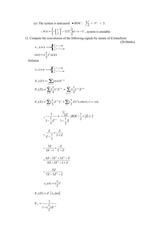 (c) The system is anticausal ROC• :
2
1 < Z < 3.
( ) ( ) ( )132
2
1
−−








−





−=∴ nunh
n
n
, system is unstable.
12. Compute the convolution of the following signals by means of Z-transform.
(20-Marks)



=
≥
<−
0)
3
1
(
0)
2
1
(
)(
n
n
n
n
n
nx
)()
2
1
()( nunx n
=
Solution



=
≥
<−
0)
3
1
(
0)
2
1
(
1 )(
n
n
n
n
nx
∑
∞
−∞=
−
=
n
n
ZnxZX )()(1
∑ ∑
∞
=
−
−∞=
−−−
+=
0
1
1 )
2
1
()
3
1
()(
n n
nnnn
ZZZX
∑ ∑
∞
=
∞
=
−
−=+=
1 1
1
1 ),()
2
1
()
3
1
()(
n l
nn
nlwhereZZZX
= 2
3
1
:;
2
1
1
2
1
3
1
1
1
1
<<
−
+
− −
ZROC
Z
Z
Z
= Z
Z
Z
Z
+
+
−
2
3
1
=
Z
Z
Z
Z
−
+
− 213
3
=
ZZZ
ZZZZ
+−−
−+−
236
336
2
22
=
237
5
2
−− ZZ
Z
n
nx )
2
1
()(2 =
ZZX =)(2 { })(2 nx
1
2
)
2
1
(1
1
−
−
=
Z
X
 
