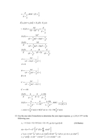 2
1
:;
2
1
>
−
= ZROC
Z
Z
{ } )()()()( 2121 zXZXnxnxZ ⋅=∗
2
1237
5
)( 2
−
×
−
= −
Z
Z
ZZ
Z
ZX
)
2
1
)(2)(
3
1
(
5
)(
2
−−−
=
ZZZ
Z
ZX
)
2
1
)(2)(
3
1
(
5)(
−−−
=
ZZZ
Z
Z
ZX
)
2
1
(
)2(
)
3
1
(
)(
−
+
−
+
−
=
Z
C
Z
B
Z
A
Z
ZX
3
1
)
2
1
)(2(
5
=−−
=
ZZZ
Z
A
6=A
2
1
)
2
1
)(
3
1
(
5
=−−
=
ZZZ
Z
B
4=B
2
1
)2)(
3
1
(
5
=−−
=
ZZZ
Z
C
10−=C
3
1
)10(
2
4
3
1
6)(
−
−
+
−
+
−
=
Z
Z
Z
Z
ZX
22
1
:,
3
1
1
)10(
21
4
3
1
1
6
)(
1
1
1 <<
−
−
+
−
+
−
=
−
−
− Z
ROC
Z
Z
Z
ZX
)()
2
1
(10)1()2(4)()
3
1
()( nunununx nnn
−−−+=∴
13. Use the one-side Z-transform to determine the zero input response ,y 0),(2 ≥nny in the
following case.
0)2(5.0)1(5.1 =−+−− nynyyn ; y(-1)=1,y(-2)=0 (10-Marks)






+→←− ∑=
+−+
n
k
n
kZ
ZnxZXZknx )()()(
1
|
[ ] [ ]
[ ] 00.05.15.05.11)(
)2()1()(5.0)1()(5.1)(
121
221
=+−+−=
−+−++−+−
−−−+
+−+−+
ZZZZy
ZyyZyZZyZyZzy
 