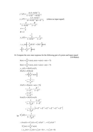 21
1
5.05.11
)5.05.1(
)( −−
−
+
+−
−
=
ZZ
Z
Zy
)1)(5.01(
5.05.1
)( 11
1
−−
−
−−
−
=
ZZ
Z
Zyzi (where no input signal)
11
15.01 −−
−
+
−
=
Z
B
Z
A
2
1
−=A
2=B
11
1
2
5.01
2
1
)( −−
−
+
−
−
=
ZZ
Zyzi
)()1(2)5.0(
2
1
)( nuny nn
zi 





+−∴
)()
2
1
(2 1
nun






−= +
14. Compute the zero state response for the following pair of system and input signal.
(10-Marks)
)7()()(),()
5
2
()( −−== nununxnunh n
)7()()(),()
5
2
()( −−== nununxnunh n
)()()( ZZHZyzs ×=
{ })()( nhZZH =
=






)()
5
2
( nuZ n
= 1
5
2
1
1
−
− Z
{ })7()()( −−= nunuZZX
= 1
7
1
11
1
−
−
−
−
−
− Z
Z
Z
= 1
7
1
1
−
−
−
−
Z
Z
)()()( ZZHZYzs ×=
= 1
7
1
1
1
5
21
1
Z
Z
Z −
−
⋅
−
−
−
= [ ]654321
1
1
5
21
1 −−−−−−
−
++++++
−
ZZZZZZ
Z
let 1
5
21
1
)( −
−
=′
Z
ZYzs
61
)(...)()()( −−
′+′+′=∴ ZZYZZYZYZYzs zszszs
)()
5
2
()( nunY n
zs =′
)6(...)1()()( −′++−′+′=∴ nynynyny zszszszs
 