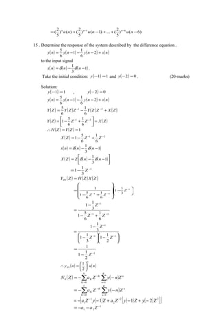 )6()
5
2
(...)1()
5
2
()()
5
2
( 61
−++−+= −−
nununu nnn
15 . Determine the response of the system described by the difference equation .
( ) ( ) ( ) ( )nxnynyny +−−−= 2
6
1
1
6
5
to the input signal
( ) ( ) ( )1
3
1
−−= nnnx δδ .
Take the initial condition: ( ) 11 =−y and ( ) 02 =−y . (20-marks)
Solution:
( ) 11 =−y , ( ) 02 =−y
( ) ( ) ( ) ( )nxnynyny +−−−= 2
6
1
1
6
5
( ) ( ) ( ) ( )ZXZZYZZYZY +−= −− 21
6
1
6
5
( ) ( )ZXZZZY =





+−= −− 21
6
1
6
5
1
( ) ( ) 1==∴ ZYZH
( ) 21
6
1
6
5
1 −−
+−= ZZZX
( ) ( ) ( )1
3
1
−−= nnnx δδ
( ) ( ) ( )





−−= 1
3
1
nnZZX δδ
1
3
1
1 −
−= Z
( ) ( ) ( )ZXZHZYZS =






−












+−
= −
−−
1
21 3
1
1
6
1
6
5
1
1
Z
ZZ
21
1
6
1
6
5
1
3
1
1
−−
−
+−
−
=
ZZ
Z






−





−
−
=
−−
−
11
1
2
1
1
3
1
1
3
1
1
ZZ
Z
1
2
1
1
1
−
−
=
Z
( ) ( )nuny
n
ZS 





=∴
2
1
( ) ( ) n
N
K
K
n
K
K ZnyZaZN ∑ ∑= =
−
−−=
0 1
0
( )∑∑ ==
−
−−=
K
n
n
K
K
K ZnyZa
1
2
0
( ) ( ) ( ){ }[ ]22
2
1
1 211 ZyZyZaZyZa −+−+−−= −−
1
21
−
−−= Zaa
 