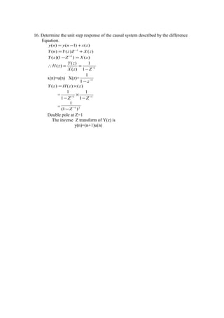 16. Determine the unit step response of the causal system described by the difference
Equation.
)()1()( zxnyny +−=
)()()( 1
zXZzYnY += −
)()1)(( 1
zXZzY =− −
1
1
1
)(
)(
)( −
−
==∴
ZzX
zY
zH
x(n)=u(n) X(z)= 1
1
1
−
− z
)()()( zzHzY ×=
= 11
1
1
1
1
−−
−
×
− ZZ
= 21
)1(
1
−
−Z
Double pole at Z=1
The inverse Z transform of Y(z) is
y(n)=(n+1)u(n)
 