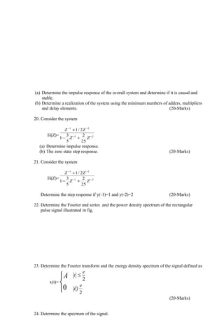 (a) Determine the impulse response of the overall system and determine if it is causal and
stable.
(b) Determine a realization of the system using the minimum numbers of adders, multipliers
and delay elements. (20-Marks)
20. Consider the system
H(Z)= 21
21
25
2
5
3
1
2/1
−−
−−
+−
+
ZZ
ZZ
(a) Determine impulse response.
(b) The zero state step response. (20-Marks)
21. Consider the system
H(Z)= 21
21
25
2
5
3
1
2/1
−−
−−
+−
+
ZZ
ZZ
Determine the step response if y(-1)=1 and y(-2)=2 (20-Marks)
22. Determine the Fourier and series and the power density spectrum of the rectangular
pulse signal illustrated in fig.
23. Determine the Fourier transform and the energy density spectrum of the signal defined as
x(t)=



0
A
2
2
e
t
e
t
〉
≤
(20-Marks)
24. Determine the spectrum of the signal.
 