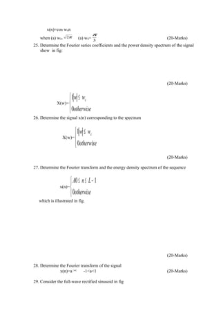 x(n)=cos w0n
when (a) w0=
π2 (a) w0= 3
π
(20-Marks)
25. Determine the Fourier series coefficients and the power density spectrum of the signal
show in fig:
(20-Marks)
X(w)=


 ≤
otherwise
ww c
0
1
26. Determine the signal x(n) corresponding to the spectrum
X(w)=


 ≤
otherwise
ww c
0
1
(20-Marks)
27. Determine the Fourier transform and the energy density spectrum of the sequence
x(n)=


 −≤≤
otherwise
LnA
0
10
which is illustrated in fig.
(20-Marks)
28. Determine the Fourier transform of the signal
x(n)=a n
-1<a<1 (20-Marks)
29. Consider the full-wave rectified sinusoid in fig
 