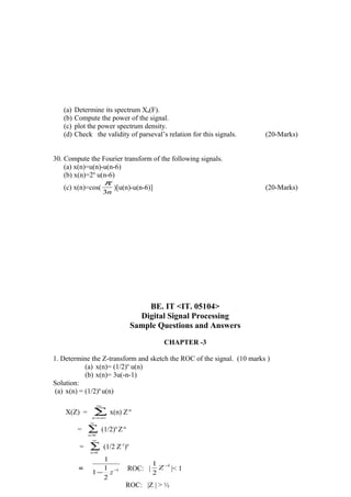 (a) Determine its spectrum Xa(F).
(b) Compute the power of the signal.
(c) plot the power spectrum density.
(d) Check the validity of parseval’s relation for this signals. (20-Marks)
30. Compute the Fourier transform of the following signals.
(a) x(n)=u(n)-u(n-6)
(b) x(n)=2n
u(n-6)
(c) x(n)=cos(
n3
π
)[u(n)-u(n-6)] (20-Marks)
BE. IT <IT. 05104>
Digital Signal Processing
Sample Questions and Answers
CHAPTER -3
1. Determine the Z-transform and sketch the ROC of the signal. (10 marks )
(a) x(n)= (1/2)n
u(n)
(b) x(n)= 3u(-n-1)
Solution:
(a) x(n) = (1/2)n
u(n)
X(Z) = ∑
∞
−∞=n
x(n) Z-n
= ∑
∞
=0n
(1/2)n
Z-n
= ∑
∞
=0n
(1/2 Z-1
)n
= 1
2
1
1
1
−
− z
ROC: |
1
2
1 −
Z |< 1
ROC: |Z | > ½
 