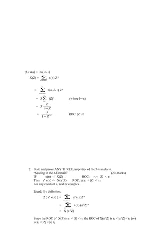 (b) x(n) = 3u(-n-1)
X(Z) = ∑
∞
−∞=n
x(n) Z-n
= ∑
−
−∞=
1
n
3u (-n-1) Z-n
= 3∑
∞
=1l
(Z)l
(where l=-n)
= 3
Z
Z
−1
= 1
1
3
−
−Z
ROC: |Z| <1
2. State and prove ANY THREE properties of the Z-transform.
“Scaling in the z-Domain” (20-Marks)
IF x(n)  →← Z
X(Z) ROC: r1 < |Z| < r2
Then an
x(n)  →← Z
X(a-1
Z) ROC: |a| r1 < |Z| < r2
For any constant a, real or complex.
Proof: By definition,
Z{ an
x(n) } = ∑
∞
−∞=n
an
x(n)Z-n
= ∑
∞
−∞=n
x(n) (a-1
Z)-n
= X (a-1
Z)
Since the ROC of X(Z) is r1 < |Z| < r2, the ROC of X(a-1
Z) is r1 < |a-1
Z| < r2 (or)
|a| r1 < |Z| < |a| r2
 