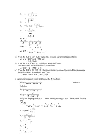 A1 =
15.0 =− ZZ
Z
=
5.01
1
−
A1 = 2
A2 = (Z-0.5) 5.0
)(
=Z
Z
ZX
A2 = 5.0
1
=
−
Z
Z
Z
=
15.0
5.0
−
∴A2 = -1
Z
ZX )(
=
5.0
1
1
2
−
−
− ZZ
X(Z) =
5.01
27
−
−
− Z
Z
Z
∴X(Z) = 11
5.01
1
1
2
−−
−
−
− ZZ
(a) When the ROC is |Z| > 1 , the signal x(n) is causal arc terms are causal terms.
∴ x(n) = 2(1)n
u(n) –(0.5)n
u(n)
= (2-0.5n
) u(n)
(b) When the ROC is |Z| < 0.5 , the signal x(n) is anticausal.
Thus both terms result in anticausal components.
∴x(n) = [-2 + (0.5)n
] u(-n-1)
(c) When the ROC is 0.5 < |Z| < 1 , the signal x(n) is two sided.Thus one of term is a causal
part and the other is anticausal part. Thus,
∴x(n) = -2 (1)n
u(-n-1) –(0.5)n
u(n).
6. Determine the causal signal x(n) having the Z-transform
X(Z) = 211
)1)(1(
1
−−
−− ZZ
(20 marks)
Solution:
X(Z) = 211
)1)(1(
1
−−
−+ ZZ
X(Z) = 2
3
)1)(1( −+ ZZ
Z
X(Z) has simple pole at p1 = -1 and a double pole at p2 = p3 = 1.Thus partial fraction
exp
Z
ZX )(
= 2
2
)1)(1( −+ ZZ
Z
= 2
321
)1(11 −
+
−
+
+ Z
A
Z
A
Z
A
A1 = (Z+1)
1
)(
−=ZZ
ZX
A1 = 12
2
)1(
−=
−
Z
Z
Z
A1 = 2
2
)11(
)1(
−−
−
A1 =
4
1
A3 = 1
2
1
=
+
Z
Z
Z
 