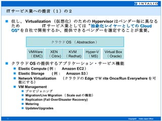 IT サービス業への提言（１）の２ 但し、 Virtualization （仮想化）のための Hypervisor はベンダー毎に異なるため  IT サービス業としては“ 抽象化レイヤーとしての Cloud OS” を自社で開発するか、提供できるベンダーを選定することが重要。 クラウド OS の提供するアプリケーション・サービス機能 Elastic Compute ( 例：　 Amazon EC2 ） Elastic Storage 　  ( 例：　 Amazon S3 ） Network Virtualization 　（クラウドの Edge でＷ rite Once/Run Everywhere を可能にする） VM Management プロビジョニング Migration/Live Migration （ Scale out の機能） Replication (Fail Over/Disaster Recovery) Metering Updates/Upgrades クラウド OS （ Abstraction ） VMWare （ EMC) XEN （ Citrix) KVM （ Redhat) Hyper-V （ MS) Virtual Box （ Oracle) 