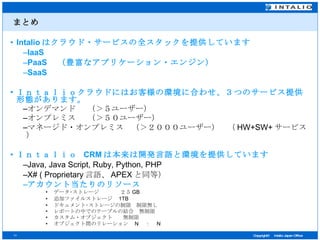 まとめ Intalio はクラウド・サービスの全スタックを提供しています IaaS PaaS 　（豊富なアプリケーション・エンジン） SaaS Ｉｎｔａｌｉｏクラウドにはお客様の環境に合わせ、３つのサービス提供形態があります。 オンデマンド　 （＞５ユーザー） オンプレミス　 （＞５０ユーザー） マネージド・オンプレミス　（＞２０００ユーザー）　（ HW+SW+ サービス） Ｉｎｔａｌｉｏ  CRM は本来は開発言語と環境を提供しています Java, Java Script, Ruby, Python, PHP X# ( Proprietary 言語、 APEX と同等） アカウント当たりのリソース データ･ストレージ　　　　２５ GB 追加ファイルストレージ　 1TB ドキュメント･ストレージの制限　制限無し レポートの中でのテーブルの結合　無制限 カスタム・オブジェクト　　無制限 オブジェクト間のリレーション　 N 　：　 N 