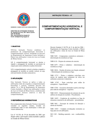 DIRETORIA DE ATIVIDADES TECNICAS
Av. Augusto de Lima, 355 - Bairro Centro
CEP 30.190-000
Site: www.bombeiros.mg.gov.br
Email: dat3@cbmmg.mg.gov.br
1 OBJETIVO
1.1.Esta Instrução Técnica estabelece os
parâmetros da compartimentação horizontal e
compartimentação vertical, atendendo ao previsto
no Regulamento de Segurança Contra Incêndio e
Pânico nas edificações e áreas de risco no Estado
de Minas Gerais.
1.2 A compartimentação horizontal se destina a
impedir a propagação de incêndio no pavimento de
origem para outros ambientes no plano horizontal.
1.3 A compartimentação vertical se destina a impedir a
propagação de incêndio no sentido vertical, ou seja,
entre pavimentos elevados consecutivos.
2 APLICAÇÃO
Esta Instrução Técnica se aplica a todas as
edificações onde são exigidas a compartimentação
horizontal e vertical, conforme previsto nas
tabelas 7A a 7M do Regulamento de Segurança
Contra Incêndio e Pânico nas edificações e áreas
de risco no Estado de Minas Gerais, estabelecendo
detalhamentos técnicos relativos à área de
compartimentação.
3 REFERÊNCIAS NORMATIVAS
Para compreensão desta Instrução Técnica é necessário
consultar as seguintes normas, levando em
consideração todas as suas atualizações e outras que
vierem substituí-las:
Lei nº 14.130, de 19 de dezembro de 2001 que
dispõe sobre a prevenção contra incêndio e pânico
no Estado de Minas Gerais.
INSTRUÇÃO TÉCNICA – 07
COMPARTIMENTAÇÃO HORIZONTAL E
COMPARTIMENTAÇÃO VERTICAL
Decreto Estadual nº 44.270, de 31 de abril de 2006 –
Regulamento de Segurança Contra Incêndio e Pânico
nas edificações e áreas de risco no Estado de Minas
Gerais.
NBR 5628 – Componentes construtivos estruturais –
determinação da resistência ao fogo.
NBR 6118 – Projetos de estrutura de concreto.
NBR 6479 – Portas e vedadores – determinação da
resistência ao fogo.
NBR 10636 – Paredes divisórias sem função estrutural
– Determinação da resistência ao fogo.
NBR 11711 – Portas e vedadores corta-fogo com
núcleo de madeira para isolamento de riscos em
ambientes comerciais e industriais.
NBR 11742 – Porta corta-fogo para saídas de
emergência – Especificação.
NBR 13768 – Acessórios destinados à porta corta-fogo
para saída de emergência – requisitos.
NBR 14323 – Dimensionamento de estrutura de aço de
edifício em situação de incêndio - Procedimento.
NBR 14432 – Exigências de resistência ao fogo de
elementos construtivos de edificações – procedimento.
NBR 9441 – Execução de sistemas de detecção e
alarme de Incêndio.
NBR 14925 – Unidades envidraçadas resistentes ao
fogo para uso em edificações.
ISO 1182 – Building materials - non - combustibility
test.
 