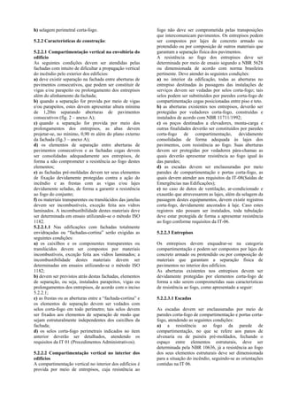 h) selagem perimetral corta-fogo.
5.2.2 Características de construção:
5.2.2.1 Compartimentação vertical na envoltória do
edifício
As seguintes condições devem ser atendidas pelas
fachadas com intuito de dificultar a propagação vertical
do incêndio pelo exterior dos edifícios:
a) deve existir separação na fachada entre aberturas de
pavimentos consecutivos, que podem ser constituir de
vigas e/ou parapeito ou prolongamento dos entrepisos
além do alinhamento da fachada;
b) quando a separação for provida por meio de vigas
e/ou parapeitos, estes devem apresentar altura mínima
de 1,20m separando aberturas de pavimentos
consecutivos (fig. 2 – anexo A);
c) quando a separação for provida por meio dos
prolongamentos dos entrepisos, as abas devem
projetar-se, no mínimo, 0,90 m além do plano externo
da fachada (fig.3 – anexo A);
d) os elementos de separação entre aberturas de
pavimentos consecutivos e as fachadas cegas devem
ser consolidadas adequadamente aos entrepisos, de
forma a não comprometer a resistência ao fogo destes
elementos;
e) as fachadas pré-moldadas devem ter seus elementos
de fixação devidamente protegidas contra a ação do
incêndio e as frestas com as vigas e/ou lajes
devidamente seladas, de forma a garantir a resistência
ao fogo do conjunto;
f) os materiais transparentes ou translúcidos das janelas
devem ser incombustíveis, exceção feita aos vidros
laminados. A incombustibilidade destes materiais deve
ser determinada em ensaio utilizando-se o método ISO
1182.
5.2.2.1.1 Nas edificações com fachadas totalmente
envidraçadas ou “fachadas-cortina” serão exigidas as
seguintes condições:
a) os caixilhos e os componentes transparentes ou
translúcidos devem ser compostos por materiais
incombustíveis, exceção feita aos vidros laminados; a
incombustibilidade destes materiais devem ser
determinadas em ensaios utilizando-se o método ISO
1182;
b) devem ser previstos atrás destas fachadas, elementos
de separação, ou seja, instalados parapeitos, vigas ou
prolongamentos dos entrepisos, de acordo com o inciso
5.2.2.1;
c) as frestas ou as aberturas entre a “fachada-cortina” e
os elementos de separação devem ser vedados com
selos corta-fogo em todo perímetro; tais selos devem
ser fixados aos elementos de separação de modo que
sejam estruturalmente independentes dos caixilhos da
fachada;
d) os selos corta-fogo perimetrais indicados no item
anterior deverão ser detalhados, atendendo os
requisitos da IT 01 (Procedimentos Administrativos).
5.2.2.2 Compartimentação vertical no interior dos
edifícios
A compartimentação vertical no interior dos edifícios é
provida por meio de entrepisos, cuja resistência ao
fogo não deve ser comprometida pelas transposições
que intercomunicam pavimentos. Os entrepisos podem
ser compostos por lajes de concreto armado ou
protendido ou por composição de outros materiais que
garantam a separação física dos pavimentos.
A resistência ao fogo dos entrepisos deve ser
determinada por meio de ensaio segundo a NBR 5628
ou dimensionada de acordo com norma brasileira
pertinente. Deve atender às seguintes condições:
a) no interior da edificação, todas as aberturas no
entrepiso destinadas às passagens das instalações de
serviços devem ser vedadas por selos corta-fogo; tais
selos podem ser substituídos por paredes corta-fogo de
compartimentação cegas posicionadas entre piso e teto.
b) as aberturas existentes nos entrepisos, deverão ser
protegidas por vedadores corta-fogo, construídas e
instalados de acordo com NBR 11711/1992;
c) os poços destinados a elevadores, monta-carga e
outras finalidades deverão ser constituídos por paredes
corta-fogo de compartimentação, devidamente
consolidadas de forma adequada às lajes dos
pavimentos, com resistência ao fogo. Suas aberturas
devem ser protegidas por vedadores pára-chamas as
quais deverão apresentar resistência ao fogo igual às
das paredes;
d) as escadas devem ser enclausuradas por meio
paredes de compartimentação e portas corta-fogo, as
quais devem atender aos requisitos da IT-08(Saídas de
Emergências nas Edificações);
e) no caso de dutos de ventilação, ar-condicionado e
exaustão que atravessarem as lajes, além da selagem da
passagem destes equipamentos, devem existir registros
corta-fogo, devidamente ancorados à laje. Caso estes
registros não possam ser instalados, toda tubulação
deve estar protegida de forma a apresentar resistência
ao fogo conforme requisitos da IT-06.
5.2.2.3 Entrepisos
Os entrepisos devem enquadrar-se na categoria
compartimentação e podem ser compostos por lajes de
concreto armado ou protendido ou por composição de
materiais que garantam a separação física de
pavimentos no interior dos edifícios.
As aberturas existentes nos entrepisos devem ser
devidamente protegidas por elementos corta-fogo de
forma a não serem comprometidas suas características
de resistência ao fogo, como apresentado a seguir:
5.2.2.3.1 Escadas
As escadas devem ser enclausuradas por meio de
paredes corta-fogo de compartimentação e portas corta-
fogo, atendendo as seguintes condições:
a) a resistência ao fogo da parede de
compartimentação, no que se refere aos panos de
alvenaria ou de painéis pré-moldados, fechando o
espaço entre elementos estruturais, deve ser
determinada pela NBR 10636, já a resistência ao fogo
dos seus elementos estruturais deve ser dimensionada
para a situação do incêndio, seguindo-se as orientações
contidas na IT 06.
 