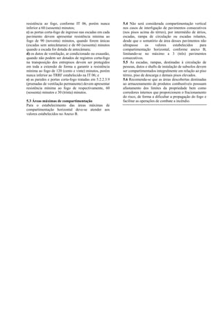 5.4 Não será considerada compartimentação vertical
nos casos de interligação de pavimentos consecutivos
(nos pisos acima do térreo), por intermédio de átrios,
escadas, rampa de circulação ou escadas rolantes,
desde que o somatório de área desses pavimentos não
ultrapasse os valores estabelecidos para
compartimentação horizontal, conforme anexo B,
limitando-se no máximo a 3 (três) pavimentos
consecutivos.
resistência ao fogo, conforme IT 06, porém nunca
inferior a 60 (sessenta) minutos;
c) as portas corta-fogo de ingresso nas escadas em cada
pavimento devem apresentar resistência mínima ao
fogo de 90 (noventa) minutos, quando forem únicas
(escadas sem antecâmaras) e de 60 (sessenta) minutos
quando a escada for dotada de antecâmara;
d) os dutos de ventilação, ar condicionado ou exaustão,
quando não podem ser dotados de registros corta-fogo
na transposição dos entrepisos devem ser protegidos
em toda a extensão de forma a garantir a resistência
mínima ao fogo de 120 (cento e vinte) minutos, porém
nunca inferior ao TRRF estabelecido na IT 06; e
5.5 As escadas, rampas, destinadas à circulação de
pessoas, dutos e shafts de instalação de subsolos devem
ser compartimentados integralmente em relação ao piso
térreo, piso de descarga e demais pisos elevados.
5.6 Recomenda-se que as áreas descobertas destinadas
ao armazenamento de produtos combustíveis possuam
afastamento dos limites da propriedade bem como
corredores internos que proporcionem o fracionamento
do risco, de forma a dificultar a propagação do fogo e
facilitar as operações de combate a incêndio.
e) as paredes e portas corta-fogo tratadas em 5.2.2.3.9
(prumadas de ventilação permanente) devem apresentar
resistência mínima ao fogo de respectivamente, 60
(sessenta) minutos e 30 (trinta) minutos.
5.3 Áreas máximas de compartimentação
Para o estabelecimento das áreas máximas de
compartimentação horizontal deve-se atender aos
valores estabelecidos no Anexo B.
 