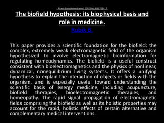 J Altern Complement Med. 2002 Dec;8(6):703-17.
The biofield hypothesis: its biophysical basis and
role in medicine.
Rubik B.
This paper provides a scientific foundation for the biofield: the
complex, extremely weak electromagnetic field of the organism
hypothesized to involve electromagnetic bioinformation for
regulating homeodynamics. The biofield is a useful construct
consistent with bioelectromagnetics and the physics of nonlinear,
dynamical, nonequilibrium living systems. It offers a unifying
hypothesis to explain the interaction of objects or fields with the
organism, and is especially useful toward understanding the
scientific basis of energy medicine, including acupuncture,
biofield therapies, bioelectromagnetic therapies, and
homeopathy. The rapid signal propagation of electromagnetic
fields comprising the biofield as well as its holistic properties may
account for the rapid, holistic effects of certain alternative and
complementary medical interventions.
 