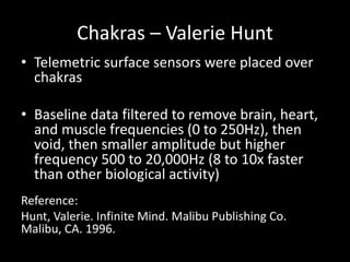Chakras – Valerie Hunt
• Telemetric surface sensors were placed over
chakras
• Baseline data filtered to remove brain, heart,
and muscle frequencies (0 to 250Hz), then
void, then smaller amplitude but higher
frequency 500 to 20,000Hz (8 to 10x faster
than other biological activity)
Reference:
Hunt, Valerie. Infinite Mind. Malibu Publishing Co.
Malibu, CA. 1996.
 