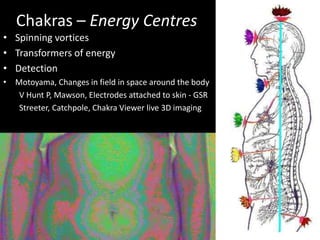 Chakras – Energy Centres
• Spinning vortices
• Transformers of energy
• Detection
• Motoyama, Changes in field in space around the body
V Hunt P, Mawson, Electrodes attached to skin - GSR
Streeter, Catchpole, Chakra Viewer live 3D imaging
 
