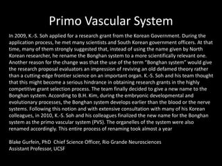 Primo Vascular System
In 2009, K.-S. Soh applied for a research grant from the Korean Government. During the
application process, he met many scientists and South Korean government officers. At that
time, many of them strongly suggested that, instead of using the name given by North
Korean researcher, he rename the Bonghan system to a more scientifically relevant one.
Another reason for the change was that the use of the term “Bonghan system” would give
the research proposal evaluators an impression of reviving an old defamed theory rather
than a cutting-edge frontier science on an important organ. K.-S. Soh and his team thought
that this might become a serious hindrance in obtaining research grants in the highly
competitive grant selection process. The team finally decided to give a new name to the
Bonghan system. According to B.H. Kim, during the embryonic developmental and
evolutionary processes, the Bonghan system develops earlier than the blood or the nerve
systems. Following this notion and with extensive consultation with many of his Korean
colleagues, in 2010, K.-S. Soh and his colleagues finalized the new name for the Bonghan
system as the primo vascular system (PVS). The organelles of the system were also
renamed accordingly. This entire process of renaming took almost a year
Blake Gurfein, PhD Chief Science Officer, Rio Grande Neurosciences
Assistant Professor, UCSF
 