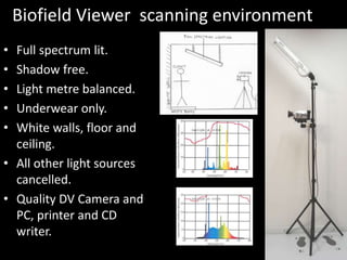 Biofield Viewer scanning environment
• Full spectrum lit.
• Shadow free.
• Light metre balanced.
• Underwear only.
• White walls, floor and
ceiling.
• All other light sources
cancelled.
• Quality DV Camera and
PC, printer and CD
writer.
 