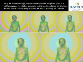 A day we will never forget, we were amazed to see this portal open as a
mother says goodbye to her loving and caring son. Keen to see her biofield,
this was one of the last things she ever did and in so doing, left us hope.
 