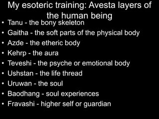 My esoteric training: Avesta layers of
the human being
• Tanu - the bony skeleton
• Gaitha - the soft parts of the physical body
• Azde - the etheric body
• Kehrp - the aura
• Teveshi - the psyche or emotional body
• Ushstan - the life thread
• Uruwan - the soul
• Baodhang - soul experiences
• Fravashi - higher self or guardian
 