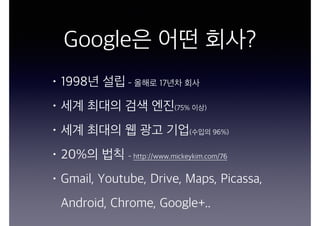 Google은 어떤 회사?
• 1998년 설립 - 올해로 17년차 회사
• 세계 최대의 검색 엔진(75% 이상)
• 세계 최대의 웹 광고 기업(수입의 96%)
• 20%의 법칙 - http://www.mickeykim.com/76
• Gmail, Youtube, Drive, Maps, Picassa,
Android, Chrome, Google+..
 