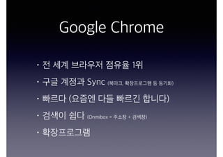 Google Chrome
• 전 세계 브라우저 점유율 1위
• 구글 계정과 Sync (북마크, 확장프로그램 등 동기화)
• 빠르다 (요즘엔 다들 빠르긴 합니다)
• 검색이 쉽다 (Onmibox = 주소창 + 검색창)
• 확장프로그램
 