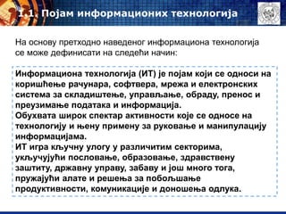 Информациона технологија (ИТ) је појам који се односи на
коришћење рачунара, софтвера, мрежа и електронских
система за складиштење, управљање, обраду, пренос и
преузимање података и информација.
Обухвата широк спектар активности које се односе на
технологију и њену примену за руковање и манипулацију
информацијама.
ИТ игра кључну улогу у различитим секторима,
укључујући пословање, образовање, здравствену
заштиту, државну управу, забаву и још много тога,
пружајући алате и решења за побољшање
продуктивности, комуникације и доношења одлука.
1.1. Појам информационих технологија
На основу претходно наведеног информациона технологија
се може дефинисати на следећи начин:
 