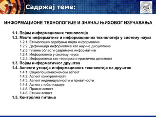 Садржај теме:
ИНФОРМАЦИОНЕ ТЕХНОЛОГИЈЕ И ЗНАЧАЈ ЊИХОВОГ ИЗУЧАВАЊА
1.1. Појам информационих технологија
1.2. Место информатике и информационих технологија у систему наука
1.2.1. Етимолошко одређење појма информатике
1.2.2. Дефиниција информатике као научне дисциплине
1.2.3. Главне области савремене информатике
1.2.4. Информатика у систему наука
1.2.5. Информатика као теоријска и практична делатност
1.3. Појам информатичког друштва
1.4. Аспекти утицаја информационих технологија на друштво
1.4.1. Социолошко-економски аспект
1.4.2. Аспект конкурентности
1.4.3. Аспект индивидуалности и приватности
1.4.4. Аспект глобализације
1.4.5. Правни аспект
1.4.6. Етички аспект
1.5. Контролна питања
 