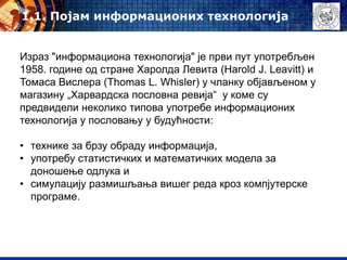 Израз "информациона технологија" је први пут употребљен
1958. године од стране Харолда Левита (Harold J. Leavitt) и
Томаса Вислера (Thomas L. Whisler) у чланку објављеном у
магазину „Харвардска пословна ревија“ у коме су
предвидели неколико типова употребе информационих
технологија у пословању у будућности:
• технике за брзу обраду информација,
• употребу статистичких и математичких модела за
доношење одлука и
• симулацију размишљања вишег реда кроз компјутерске
програме.
1.1. Појам информационих технологија
 