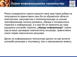 Раних осамдесетих година прошлог века овај појам добија на
популарности првенствено како би се обухватиле области
електронике, рачунарства и телекомуникација са циљем
трансформације начина руковања, обраде и складиштења
података и информација, а и како би се заменила до тада
раширена употреба термина „обрада информација“ новим
који је више одговарао новонасталој ситуацији, првенствено
након појаве персоналних рачунара.
Данас се информациона технологија односи на све аспекте
употребе рачунара у пословању, али и свакодневном животу.
1.1. Појам информационих технологија
 