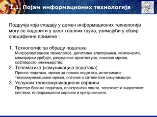 Подручја која спадају у домен информационих технологија
могу се поделити у шест главних група, узимајући у обзир
специфичне примене :
1. Технологије за обраду података
Микроелектронске технологије, дигитална електроника, компоненте,
меморијски уређаји, рачунарске архитектуре, локалне мреже,
софтверско инжењерство.
2. Телематика (комуникација података)
Пренос података, мреже за пренос података, интегрисане
телекомуникационе мреже, оптичке и сателитске комуникације.
3. Услужни телекомуникациони сервиси
Приступ базама података, електронска пошта, телетекст и видеотекст
системи, информациони сервиси и претраживачи.
1.1. Појам информационих технологија
 