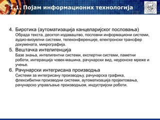 4. Биротика (аутоматизација канцеларијског пословања)
Обрада текста, десктоп издаваштво, пословни информациони системи,
аудио-визуелни системи, телеконференције, електронски трансфер
докумената, микрографија.
5. Вештачка интелигенција
Базе знања, интелигентни системи, експертни системи, паметни
роботи, интеракција човек-машина, рачунарски вид, неуронске мреже и
учење.
6. Рачунарски интегрисана производња
Системи за интегрисану производњу, рачунарска графика,
флексибилни производни системи, аутоматизација пројектовања,
рачунарско управљање производњом, индустријски роботи.
1.1. Појам информационих технологија
 