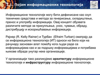 Информационе технологије могу бити дефинисане као скуп
техничких средстава и метода за генерисање, складиштење,
пренос и употребу информација. Овај концепт обухвата
различите методе за прикупљање, унос, чување, обраду,
дистрибуцију и искоришћавање информација.
Рајнер (R. Kelly Rainer) и Турбан (Efraim Turban) сматрају да
се информациона технологија (ИТ) односи на било који на
рачунару заснован алат помоћу кога људи раде са
информацијама као и за подршку информацијама и потребама
њихове обраде унутар неке организације.
У организацији тако разликујемо архитектуру информационе
технологије и инфраструктуру информационе технологије.
1.1. Појам информационих технологија
 