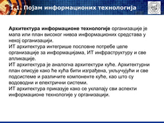 Архитектура информационе технологије организације је
мапа или план високог нивоа информационих средстава у
некој организацији.
ИТ архитектура интегрише пословне потребе целе
организације за информацијама, ИТ инфраструктуру и све
апликације.
ИТ архитектура је аналогна архитектури куће. Архитектурни
план описује како ће кућа бити изграђена, укључујући и све
подсистеме и различите компоненте куће, као што су
водоводни и електрични системи.
ИТ архитектура приказује како се уклапају сви аспекти
информационе технологије у организацији.
1.1. Појам информационих технологија
 