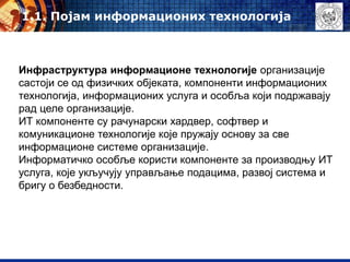 Инфраструктура информационе технологије организације
састоји се од физичких објеката, компоненти информационих
технологија, информационих услуга и особља који подржавају
рад целе организације.
ИТ компоненте су рачунарски хардвер, софтвер и
комуникационе технологије које пружају основу за све
информационе системе организације.
Информатичко особље користи компоненте за производњу ИТ
услуга, које укључују управљање подацима, развој система и
бригу о безбедности.
1.1. Појам информационих технологија
 