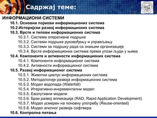 Садржај теме:
ИНФОРМАЦИОНИ СИСТЕМИ
10.1. Oсновни појмови информационих система
10.2.Историјски развој информационих система
10.3. Врсте и типови информационих система
10.3.1. Системи оперативне подршке
10.3.2. Системи подршке руковођењу и управљању
10.3.3. Системи за подршку рада са знањем организације
10.3.4. Врсте информационих система према улози људи у њима
10.4. Компоненте и активности информационих система
10.4.1. Компоненте информационог система
10.4.2. Активности информационог система
10.5. Развој информационог система
10.5.1. Животни циклус информационих система
10.5.2. Методологије развоја информационих система
10.5.3. Модел водопада (Waterfall)
10.5.4. Итеративно-инкрементални модел
10.5.5. Еволутивни модели
10.5.6. Брзи развој апликација (RAD, Rapid Application Development)
10.5.7. Модел усмерен на поновну употребу (Reuse-oriented)
10.5.8. Модел агилног развоја софтвера
10.6. Контролна питања
 