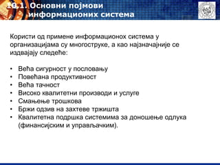 10.1. Oсновни појмови
информационих система
Користи од примене информационох система у
организацијама су многоструке, а као најзначајније се
издвајају следеће:
• Већа сигурност у пословању
• Повећана продуктивност
• Већа тачност
• Високо квалитетни производи и услуге
• Смањење трошкова
• Бржи одзив на захтеве тржишта
• Квалитетна подршка системима за доношење одлука
(финансијским и управљачким).
 
